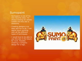 Sumopaint
• Sumopaint is one of my
new favorite sites. I’m
always looking for artistic
outlets and this site is
awesome.
• Creating designs is so
easy and fun to do. I can
spend hours working
with all the different
types of techniques.
• I would love to be able to
use this site in the future
for work. Possibly
creating a company
design for a logo.
 