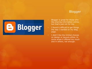Blogger
• Blogger is great for those who
like sharing information online,
but that’s just not for me.
• I found it difficult to get things
the way I wanted on my blog
page.
• I didn’t like the limited choices
on design or layouts either. In
some areas it offered too much
and in others, not enough.
 