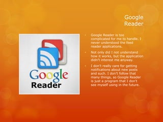 Google
Reader
• Google Reader is too
complicated for me to handle. I
never understood the feed
reader applications.
• Not only did I not understand
how it works, but the application
didn’t interest me anyway.
• I don’t really care for getting
notifications about new posts
and such. I don’t follow that
many things, so Google Reader
is just a program that I don’t
see myself using in the future.
 