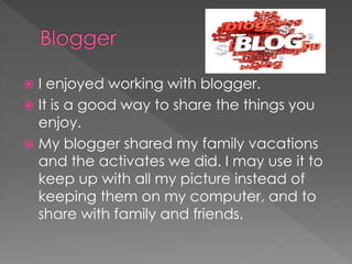 I enjoyed working with blogger.
 It is a good way to share the things you
enjoy.
 My blogger shared my family vacations
and the activates we did. I may use it to
keep up with all my picture instead of
keeping them on my computer, and to
share with family and friends.
 