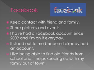  Keep contact with friend and family.
 Share pictures and events.
 I have had a Facebook account since
2009 and I’m on it everyday.
 It stood out to me because I already had
an account.
 I like being able to find old friends from
school and it helps keeping up with my
family out of town.
 