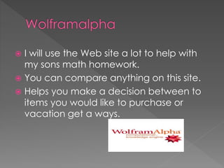  I will use the Web site a lot to help with
my sons math homework.
 You can compare anything on this site.
 Helps you make a decision between to
items you would like to purchase or
vacation get a ways.
 