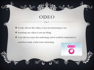 ODEO
 I really did not like Odeo, it was not interesting to me.
 Searching out videos is not my thing.
 I just did not enjoy this technology and it could be eliminated or

somehow made a little more interesting.

 