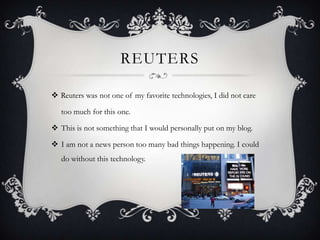 REUTERS
 Reuters was not one of my favorite technologies, I did not care
too much for this one.
 This is not something that I would personally put on my blog.

 I am not a news person too many bad things happening. I could
do without this technology.

 