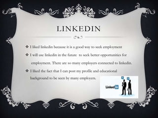 LINKEDIN
 I liked linkedin because it is a good way to seek employment
 I will use linkedin in the future to seek better opportunities for
employment. There are so many employers connected to linkedin.

 I liked the fact that I can post my profile and educational
background to be seen by many employers.

 
