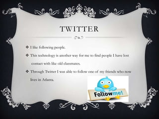 TWITTER
 I like following people.
 This technology is another way for me to find people I have lost
contact with like old classmates.

 Through Twitter I was able to follow one of my friends who now
lives in Atlanta.

 
