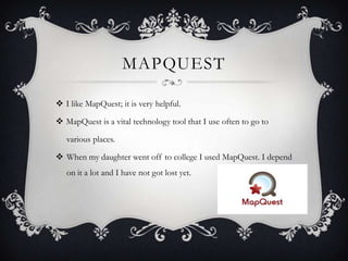 MAPQUEST
 I like MapQuest; it is very helpful.
 MapQuest is a vital technology tool that I use often to go to
various places.

 When my daughter went off to college I used MapQuest. I depend
on it a lot and I have not got lost yet.

 