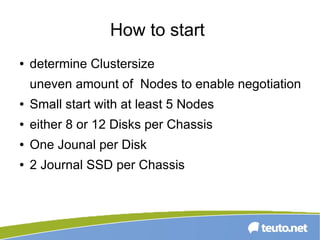 How to start
● determine Clustersize
uneven amount of Nodes to enable negotiation
● Small start with at least 5 Nodes
● either 8 or 12 Disks per Chassis
● One Jounal per Disk
● 2 Journal SSD per Chassis
 