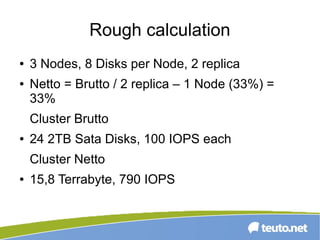 Rough calculation
● 3 Nodes, 8 Disks per Node, 2 replica
● Netto = Brutto / 2 replica – 1 Node (33%) =
33%
Cluster Brutto
● 24 2TB Sata Disks, 100 IOPS each
Cluster Netto
● 15,8 Terrabyte, 790 IOPS
 