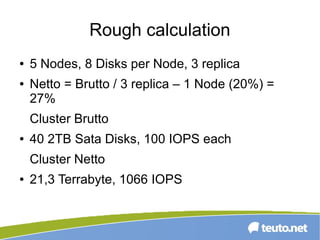 Rough calculation
● 5 Nodes, 8 Disks per Node, 3 replica
● Netto = Brutto / 3 replica – 1 Node (20%) =
27%
Cluster Brutto
● 40 2TB Sata Disks, 100 IOPS each
Cluster Netto
● 21,3 Terrabyte, 1066 IOPS
 