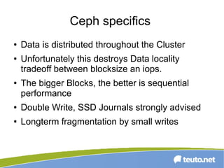 Ceph specifics
● Data is distributed throughout the Cluster
● Unfortunately this destroys Data locality
tradeoff between blocksize an iops.
● The bigger Blocks, the better is sequential
performance
● Double Write, SSD Journals strongly advised
● Longterm fragmentation by small writes
 