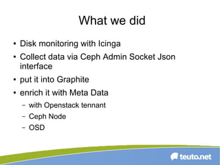 What we did
● Disk monitoring with Icinga
● Collect data via Ceph Admin Socket Json
interface
● put it into Graphite
● enrich it with Meta Data
– with Openstack tennant
– Ceph Node
– OSD
 