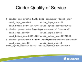 Cinder Quality of Service
$ cinder qos­create high­iops consumer="front­end" 
  read_iops_sec=100       write_iops_sec=100 
  read_bytes_sec=41943040 write_bytes_sec=41943040
$ cinder qos­create low­iops consumer="front­end" 
  read_iops_sec=50        write_iops_sec=50 
  read_bytes_sec=20971520 write_bytes_sec=20971520
$ cinder qos­create ultra­low­iopsconsumer="front­end"
  read_iops_sec=10        write_iops_sec=10   
read_bytes_sec=10485760  write_bytes_sec=10485760
 