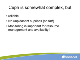 Ceph is somewhat complex, but
● reliable
● No unpleasent suprises (so far!)
● Monitoring is important for resource
management and availabilty !
 