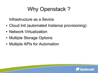 Why Openstack ?
Infrastructure as a Sevice
● Cloud Init (automated Instance provisioning)
● Network Virtualization
● Multiple Storage Options
● Multiple APIs for Automation
 
