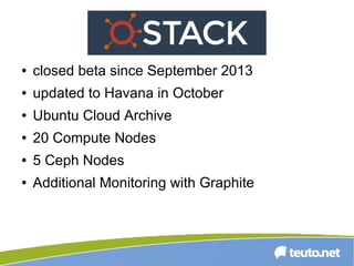 ● closed beta since September 2013
● updated to Havana in October
● Ubuntu Cloud Archive
● 20 Compute Nodes
● 5 Ceph Nodes
● Additional Monitoring with Graphite
 