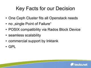 Key Facts for our Decision
● One Ceph Cluster fits all Openstack needs
● no „single Point of Failure“
● POSIX compatibility via Rados Block Device
● seamless scalability
● commercial support by Inktank
● GPL
 