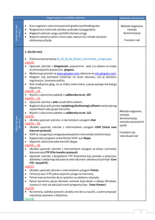 2
Organizacija metodičke jedinice Metodičko oblikovanje
Uvodnidiosata
(5min.)
 Kroz razgovors učenicimaponovitigradivoprethodnogsata
 Razgovorommotivirati učenike zaobradunovoggradiva
 Naglasiti važnosti ulogurazličitihinternetusluga
 Najaviti nastavnucjelinui temusata,navesti cilj i ishode učenjate
očekivanjaučitelja
Metoda razgovora,
metoda
demonstracije
Frontalni rad
Glavnidiosata
(80min.)
1. dio(55 min)
 Pokrenuti prezentaciju 61_62_63_64_Ostale_internetske_usluge.pptx
slajd19.
 Upoznati učenike s Glogsterom, popularnim web 2.o alatom za izradu
multimedijalnih postera tzv. glogova.
 Možemoga pronaći na www.glogster.com odnosno na edu.glogster.com.
 Glogster nije potrebno instalirati na svom računalu, već je dovoljna
registracija i stvaranje profila.
 Dok izrađujemo glog, on je vidljiv samo nama, a javan postaje tek kad ga
objavimo.
slajd20. – 24.
 Riješiti s učenicima zadatak iz udžbenika na str. 107.
slajd25. – 31.
 Upoznati učenike s wiki suradničkim alatom.
 Naglasiti daje wiki primjersocijalnog(društvenog) softveranamijenjenog
zajedničkom radu grupe korisnika.
 Riješiti s učenicima zadatke iz udžbenika na str. 112.
slajd32.
 Ukratko upoznati učenike s internetskom uslugom chat.
slajd33. – 34.
 Ukratko upoznati učenike s internetskom uslugom VOIP (Voice over
Internet protocol).
 VOIP je usluga koja omogućava besplatno internetsko telefoniranje.
 Najpoznatiji program za korištenje VOIP-a je Skype.
 Objasniti učenicima kako koristiti Skype.
slajd35. – 36.
 Ukratko upoznati učenike s internetskom uslugom za slanje i primanje
dokumenata FTP (File transfer protocol).
 Upoznati učenike s besplatnim FTP klijentima koji pomažu u prijenosu
datotekas udaljenogračunalananaše računaloi obratno(na primjer Core
FTP i SmartFTP).
slajd37.
 Ukratko upoznati učenike s internetskom uslugom Telnet.
 Telnet je kao i FTP jedna od prvih usluga na internetu.
 Telnet nam je koristio da se spojimo na udaljeno računalo.
 Danas koristimo opciju Remote controle koja dolazi u sklopu Windows
sustava ili neki od specijaliziranih programa (npr. Team Viewer).
slajd39.
 Na temelju sažetka ponoviti ukratko ono što su naučili, a zatim prepisati
najvažnije pojmove u bilježnicu.
Slajd40.
Metoda razgovora,
metoda
demonstracije,
metodasamostalnih
vježbi
Frontalni rad,
individualnirad
 