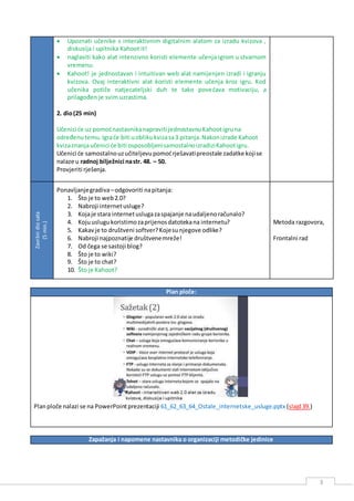 3
 Upoznati učenike s interaktivnim digitalnim alatom za izradu kvizova ,
diskusija i upitnika Kahoot it!
 naglasiti kako alat intenzivno koristi elemente učenja igrom u stvarnom
vremenu.
 Kahoot! je jednostavan i intuitivan web alat namijenjen izradi i igranju
kvizova. Ovaj interaktivni alat koristi elemente učenja kroz igru. Kod
učenika potiče natjecateljski duh te tako povećava motivaciju, a
prilagođen je svim uzrastima.
2. dio(25 min)
Učenici će uz pomoćnastavnikanapraviti jednostavnuKahootigruna
određenutemu.Igraće biti uoblikukvizasa3 pitanja.Nakonizrade Kahoot
kvizaznanjaučenici će biti osposobljenisamostalnoizradiziKahootigru.
Učenici će samostalnouzučiteljevupomoćrješavatipreostale zadatke kojise
nalaze u radnoj bilježnici nastr. 48. – 50.
Provjeriti rješenja.
Završnidiosata
(5min.)
Ponavljanjegradiva–odgovoriti napitanja:
1. Što je to web2.0?
2. Nabroji internetusluge?
3. Kojaje stara internetuslugazaspajanje naudaljenoračunalo?
4. Kojuuslugukoristimozaprijenosdatotekana internetu?
5. Kakavje to društveni softver?Kojesunjegove odlike?
6. Nabroji najpoznatije društvenemreže!
7. Od čega se sastoji blog?
8. Što je to wiki?
9. Što je to chat?
10. Što je Kahoot?
Metoda razgovora,
Frontalni rad
Plan ploče:
Planploče nalazi se na PowerPointprezentaciji 61_62_63_64_Ostale_internetske_usluge.pptx (slajd39.)
Zapažanja i napomene nastavnika o organizaciji metodičke jedinice
 
