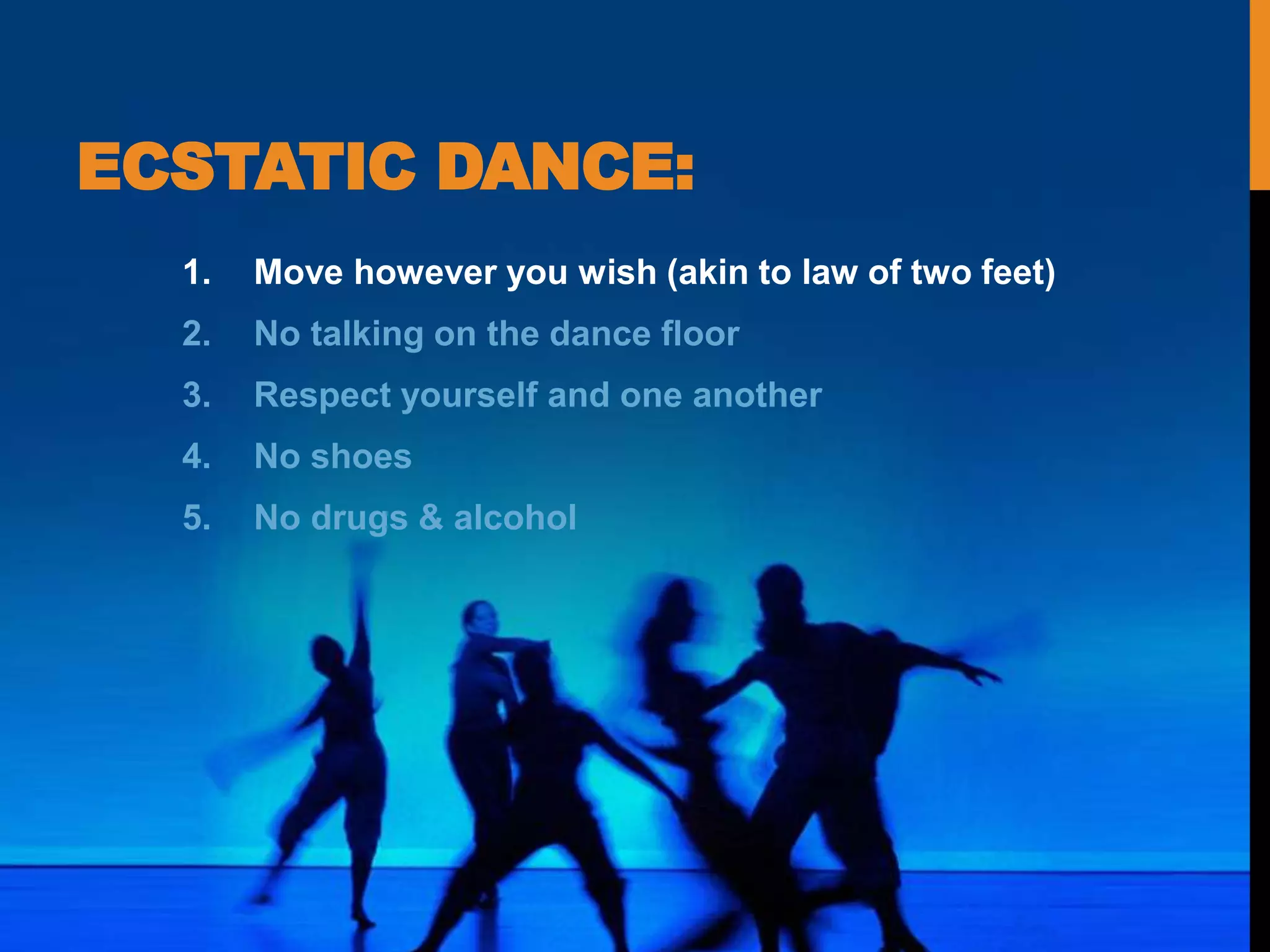 ECSTATIC DANCE:
1. Move however you wish (akin to law of two feet)
2. No talking on the dance floor
3. Respect yourself and one another
4. No shoes
5. No drugs & alcohol
 