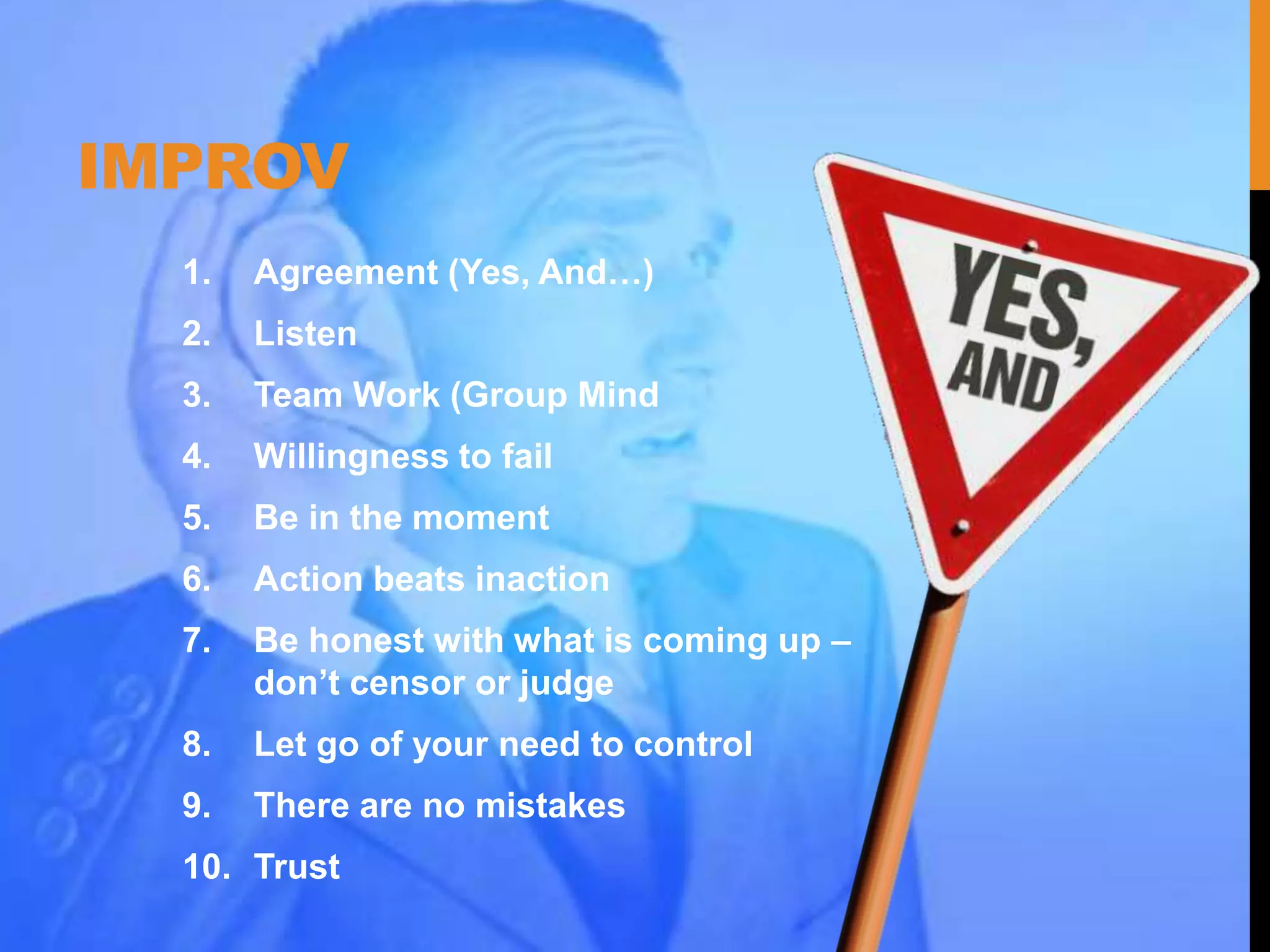 IMPROV
1. Agreement (Yes, And…)
2. Listen
3. Team Work (Group Mind
4. Willingness to fail
5. Be in the moment
6. Action beats inaction
7. Be honest with what is coming up –
don’t censor or judge
8. Let go of your need to control
9. There are no mistakes
10. Trust
 
