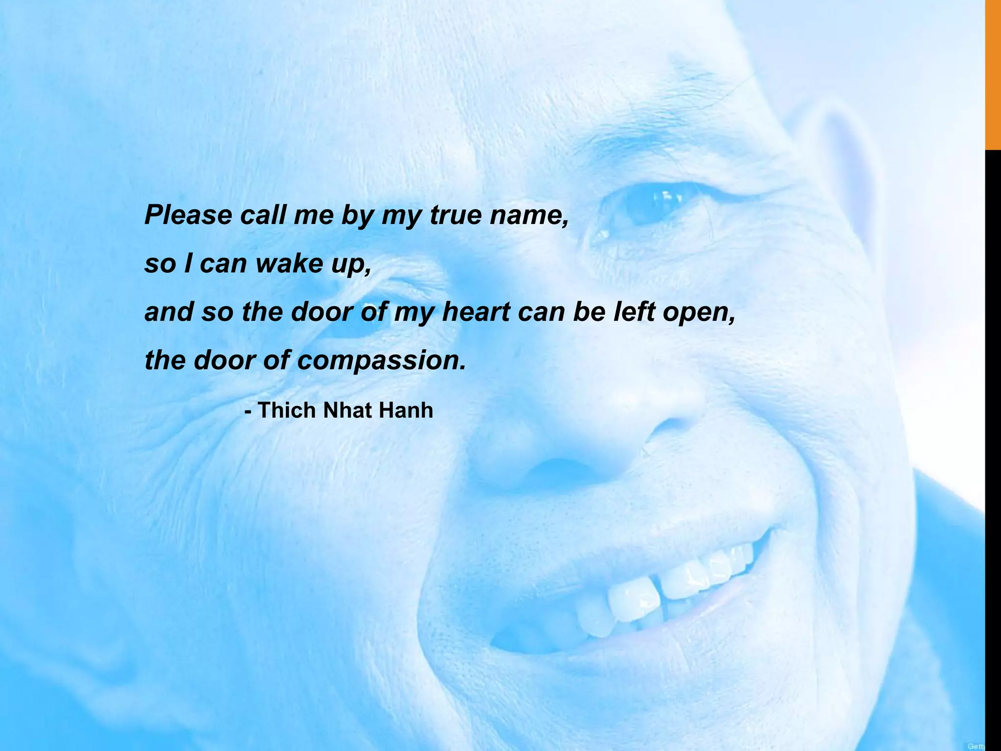 Please call me by my true name,
so I can wake up,
and so the door of my heart can be left open,
the door of compassion.
- Thich Nhat Hanh
 