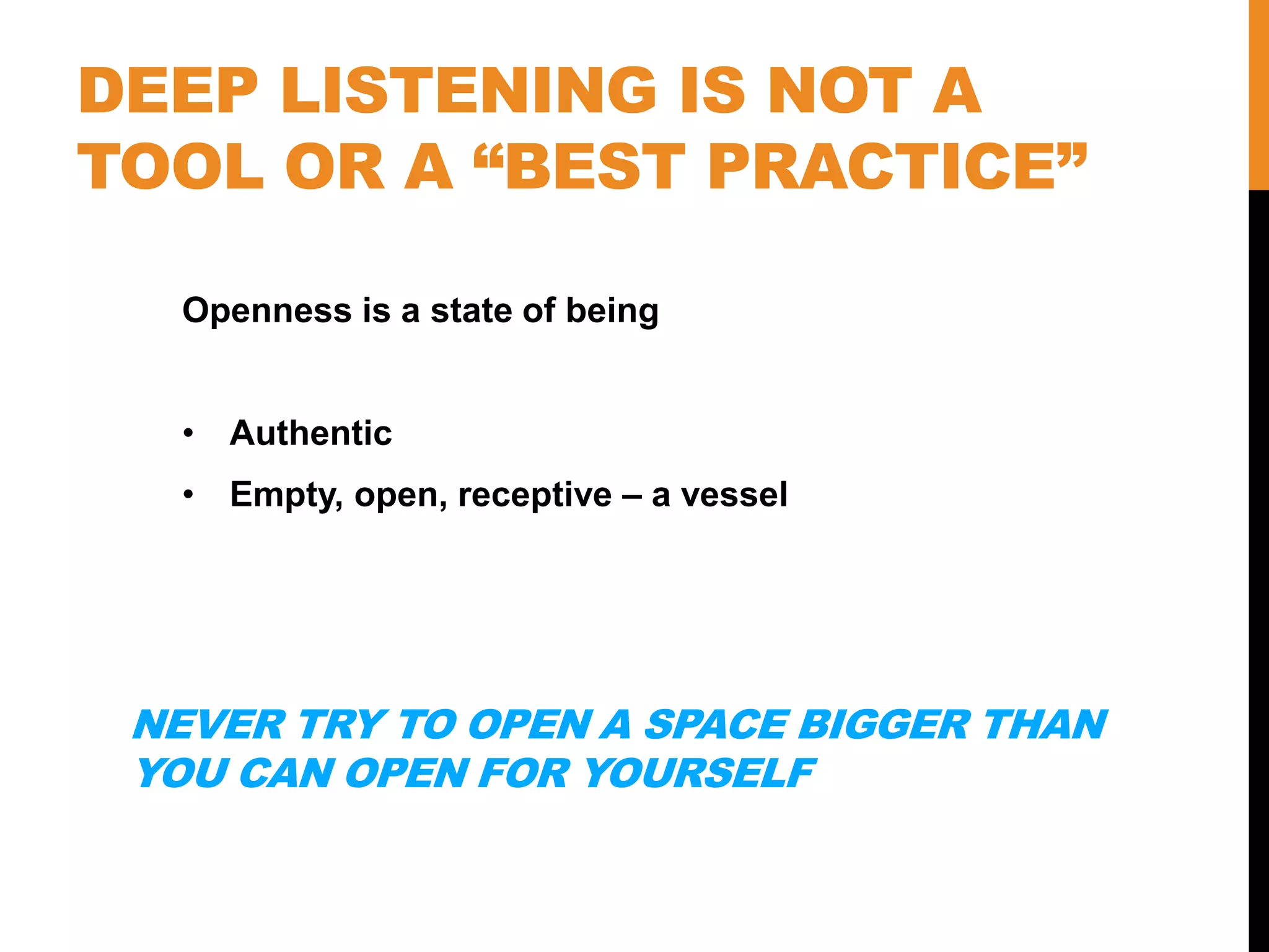 DEEP LISTENING IS NOT A
TOOL OR A “BEST PRACTICE”
Openness is a state of being
• Authentic
• Empty, open, receptive – a vessel
NEVER TRY TO OPEN A SPACE BIGGER THAN
YOU CAN OPEN FOR YOURSELF
 