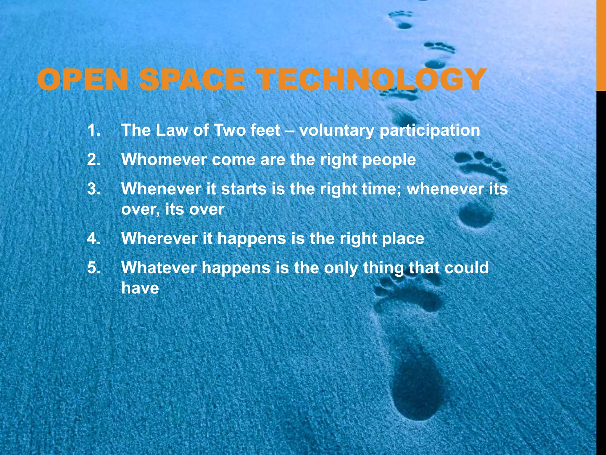 OPEN SPACE TECHNOLOGY
1. The Law of Two feet – voluntary participation
2. Whomever come are the right people
3. Whenever it starts is the right time; whenever its
over, its over
4. Wherever it happens is the right place
5. Whatever happens is the only thing that could
have
 