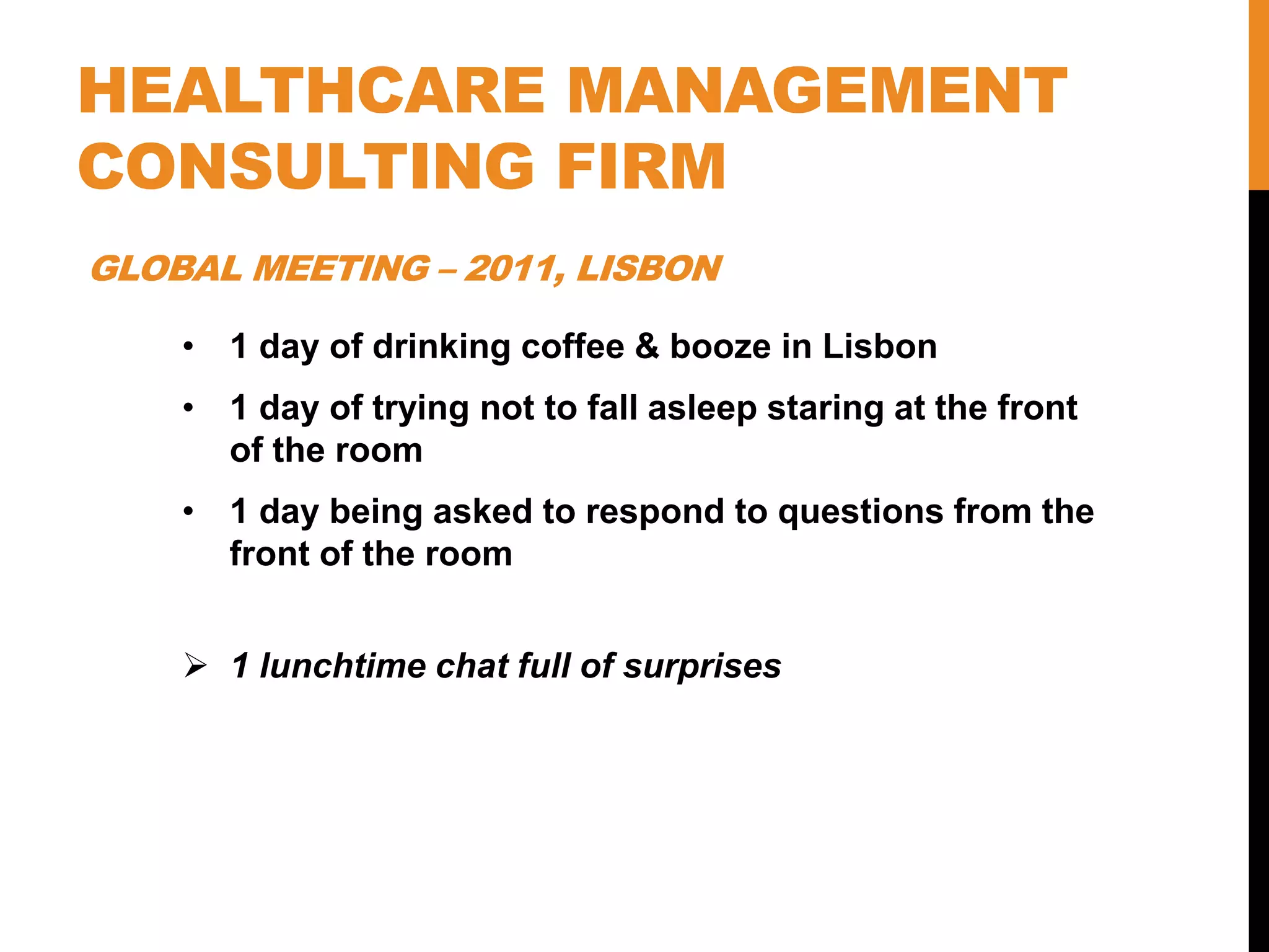 HEALTHCARE MANAGEMENT
CONSULTING FIRM
• 1 day of drinking coffee & booze in Lisbon
• 1 day of trying not to fall asleep staring at the front
of the room
• 1 day being asked to respond to questions from the
front of the room
 1 lunchtime chat full of surprises
GLOBAL MEETING – 2011, LISBON
 
