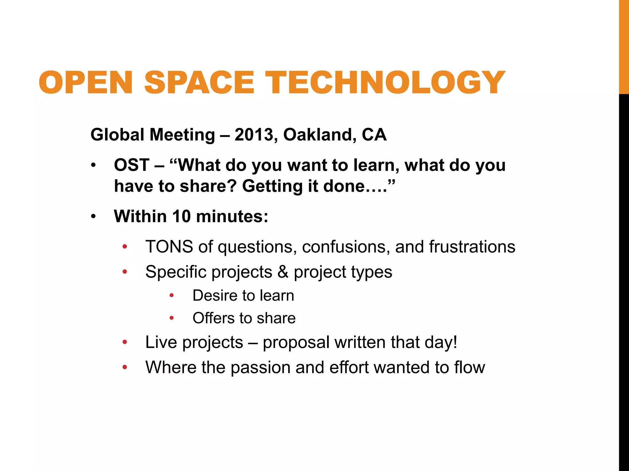 OPEN SPACE TECHNOLOGY
Global Meeting – 2013, Oakland, CA
• OST – “What do you want to learn, what do you
have to share? Getting it done….”
• Within 10 minutes:
• TONS of questions, confusions, and frustrations
• Specific projects & project types
• Desire to learn
• Offers to share
• Live projects – proposal written that day!
• Where the passion and effort wanted to flow
 