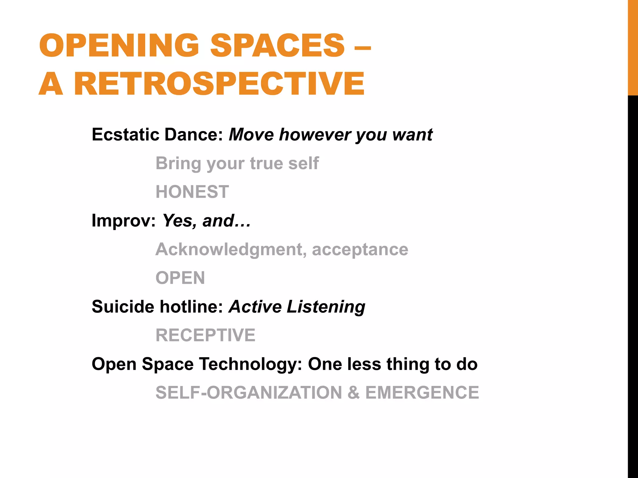 OPENING SPACES –
A RETROSPECTIVE
Ecstatic Dance: Move however you want
Bring your true self
HONEST
Improv: Yes, and…
Acknowledgment, acceptance
OPEN
Suicide hotline: Active Listening
RECEPTIVE
Open Space Technology: One less thing to do
SELF-ORGANIZATION & EMERGENCE
 