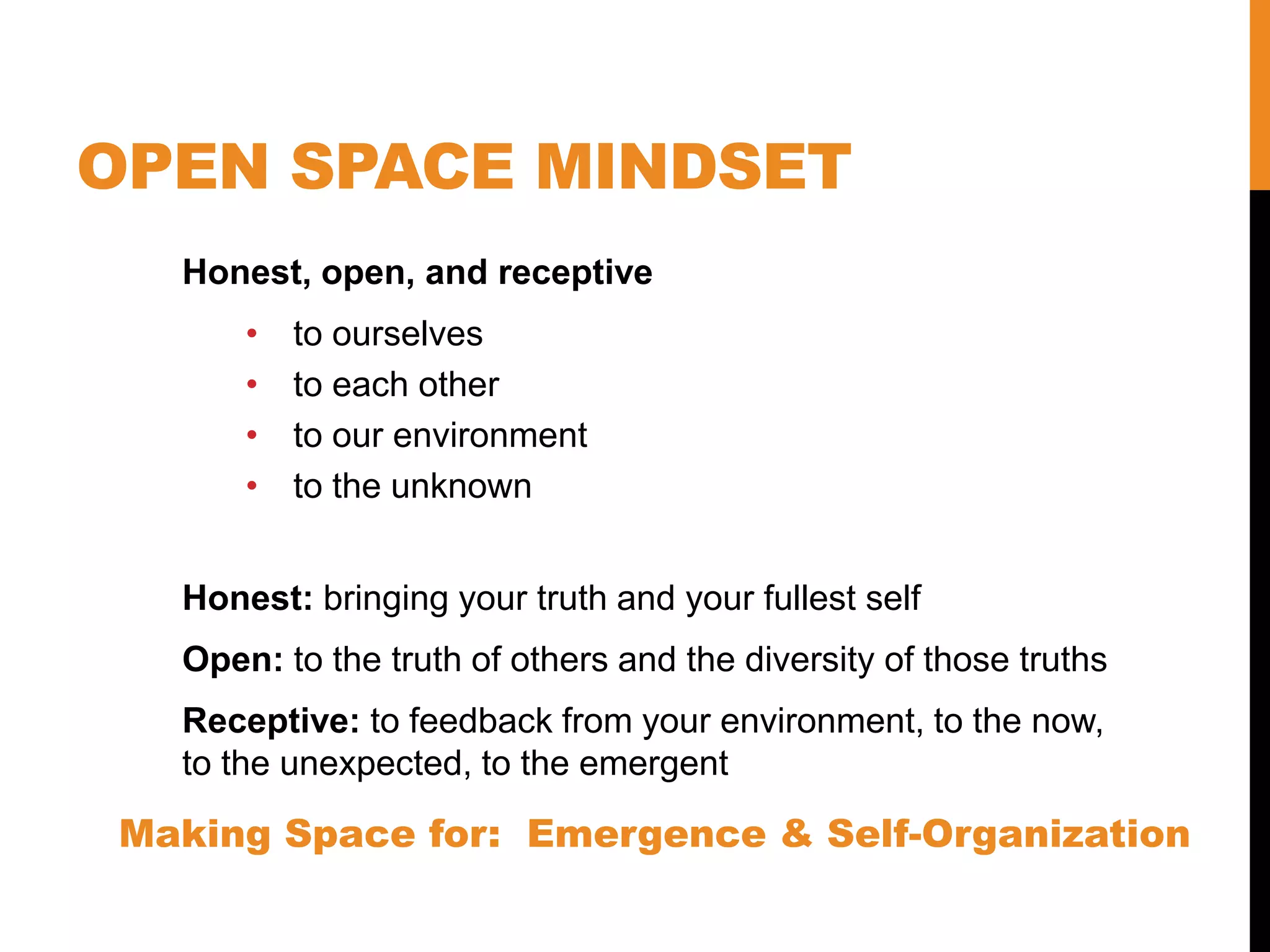 OPEN SPACE MINDSET
Honest, open, and receptive
• to ourselves
• to each other
• to our environment
• to the unknown
Honest: bringing your truth and your fullest self
Open: to the truth of others and the diversity of those truths
Receptive: to feedback from your environment, to the now,
to the unexpected, to the emergent
Making Space for: Emergence & Self-Organization
 
