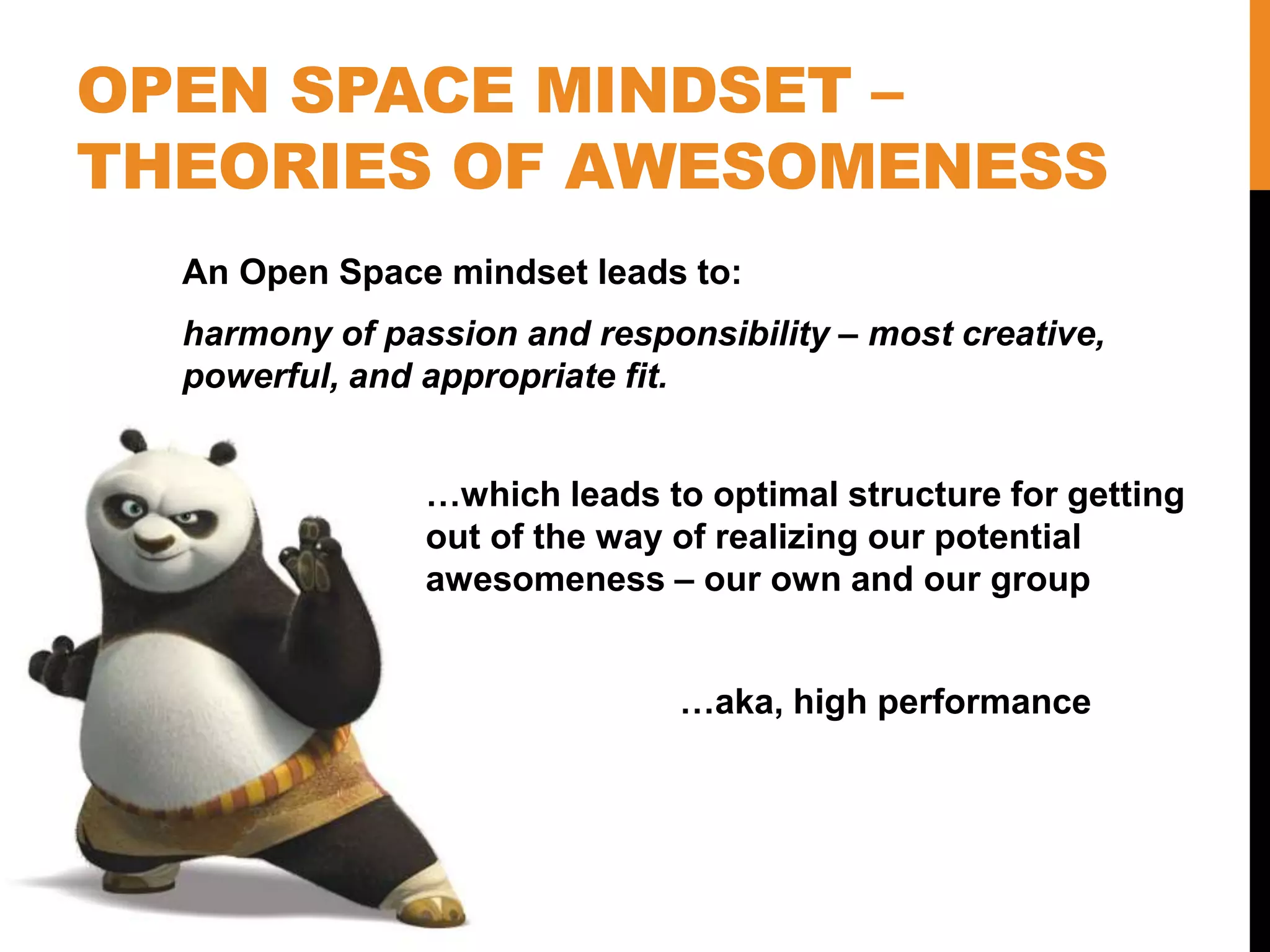 OPEN SPACE MINDSET –
THEORIES OF AWESOMENESS
An Open Space mindset leads to:
harmony of passion and responsibility – most creative,
powerful, and appropriate fit.
…which leads to optimal structure for getting
out of the way of realizing our potential
awesomeness – our own and our group
…aka, high performance
 