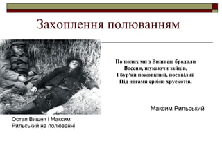 Захоплення полюванням
По полях ми з Вишнею бродили
Восени, шукаючи зайців,
І бур'ян пожовклий, посивілий
Під ногами срібно хрускотів.

Максим Рильський
Остап Вишня і Максим
Рильський на полюванні

 