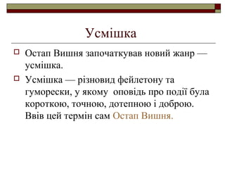 Усмішка




Остап Вишня започаткував новий жанр —
усмішка.
Усмішка — різновид фейлетону та
гуморески, у якому оповідь про події була
короткою, точною, дотепною і доброю.
Ввів цей термін сам Остап Вишня.

 