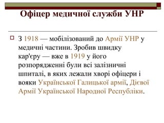 Офіцер медичної служби УНР


З 1918 — мобілізований до Армії УНР у
медичні частини. Зробив швидку
кар'єру — вже в 1919 у його
розпорядженні були всі залізничні
шпиталі, в яких лежали хворі офіцери і
вояки Української Галицької армії, Дієвої
Армії Української Народної Республіки.

 