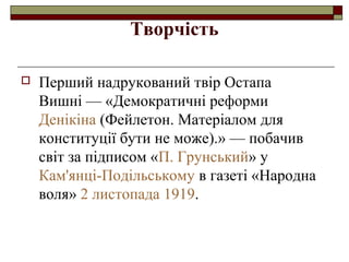 Творчість


Перший надрукований твір Остапа
Вишні — «Демократичні реформи
Денікіна (Фейлетон. Матеріалом для
конституції бути не може).» — побачив
світ за підписом «П. Грунський» у
Кам'янці-Подільському в газеті «Народна
воля» 2 листопада 1919.

 