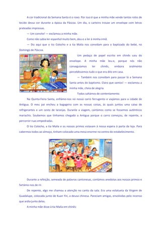 A cor tradicional da Semana Santa é o roxo. Por isso é que a minha mãe vende tantos rolos de 
tecido  dessa  cor  durante  a  época  da  Páscoa.  Um  dia,  o  carteiro  trouxe  um  envelope  com  letras 
prateadas impressas. 
      — Um convite! — exclamou a minha mãe. 
      Como não sabia ler espanhol muito bem, deu‐o a ler à minha irmã. 
      —  Diz  aqui  que  o  tio  Colocho  e  a  tia  Malía  nos  convidam  para  o  baptizado  do  bebé,  no 
Domingo de Páscoa. 
                                                     Um  pedaço  de  papel  escrito  em  chinês  caiu  do 
                                              envelope.  A  minha  mãe  leu‐o,  porque  nós  não 
                                              conseguíamos         ler     chinês,        embora      oralmente 
                                              percebêssemos tudo o que era dito em casa. 
                                                     —  Também  nos  convidam  para  passar  lá  a  Semana 
                                              Santa antes do baptismo. Claro que vamos! — exclamou a 
                                              minha mãe, cheia de alegria. 
                                                     Todos saltámos de contentamento. 
      Na  Quinta‐Feira  Santa,  enfiámo‐nos  no  nosso  carro  ferrugento  e  viajámos  para  a  cidade  de 
Antigua.  O  meu  pai  encheu  a  bagageira  com  as  nossas  coisas,  às  quais  juntou  uma  caixa  de 
refrigerantes  e  um  cesto  de  laranjas.  Durante  a  viagem,  cantámos  como  se  fossemos  autênticos 
mariachis.  Soubemos  que  tínhamos  chegado  a  Antigua  porque  o  carro  começou,  de  repente,  a 
percorrer ruas empedradas. 
      O  tio  Colocho,  a  tia  Malía  e  os  nossos  primos  estavam  à  nossa  espera  à  porta  da  loja.  Para 
cabermos todos ao almoço, tinham colocado uma mesa enorme no centro do estabelecimento. 
       




                                                                                       
                                                 
      Durante a refeição, semeada de palavras cantonesas, contámos anedotas aos nossos primos e 
fartámo‐nos de rir.  
      De  repente,  algo  me  chamou  a  atenção  no  canto  da  sala.  Era  uma  estatueta  da  Virgem  de 
Guadalupe, colocada junto de Kuan Yin, a deusa chinesa. Pareciam amigas, envolvidas pelo incenso 
que ardia junto delas. 
      A minha mãe disse à tia Malía em chinês: 
 