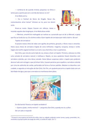 —  Lembras‐te  de  quando  éramos  pequenas  na  China  e 
íamos para a ponte para ver a corrida dos barcos no rio? 
          A tia Malía sorriu: 
          —  Era  o  Festival  do  Barco  do  Dragão.  Nesse  dia, 
costumávamos  atirar  tamais1  chineses  ao  rio,  para  nos  darem 
sorte. 
          Riram‐se  muito.  Depois  ficaram  em  silêncio,  talvez  a 
recordar aqueles dias longínquos. A tia Malía disse então: 
          — Meninos, amanhã de madrugada vai realizar‐se a procissão que sai de La Merced, a igreja 
que fica ao fundo da rua. Os vizinhos estão a fazer tapetes de serradura por todo o bairro. Ide ver! 
          Tapetes de serradura! 
          O passeio estava cheio de redes com agulhas de pinheiro, girassóis, e flores roxas e amarelas. 
Havia  sacas  cheias  de  serradura  tingida  de  cores  brilhantes:  magenta,  turquesa,  laranja  e  verde. 
Vagens de marfim vegetal enchiam o ar com o seu cheirinho a mar e a palmeiras. 
          Don Ortiz, que vivia do outro lado da rua, estava a fazer um tapete. Primeiro, colocava no chão 
uma  camada  de  serradura  natural  e  molhava‐a.  Depois,  os  seus  ajudantes  faziam  desenhos  com 
serradura  colorida,  por  cima  dessa  camada.  Havia  tábuas  suspensas  sobre  o  tapete  para  poderem 
decorar tudo sem estragar o que já tinham feito. Usavam peneiras para espalhar a serradura colorida 
por cima de estênciles de cartão, perfurados de forma a formar padrões. Mediam os desenhos com 
cuidado, e segundo as instruções de Don Ortiz. Por fim, um ajudante percorria o tapete todo com um 
borrifador de água, para que a serradura se mantivesse bem plana. 
           




                                                                               
           
          Era tão bonito! Parecia um tapete verdadeiro! 
          — Queres ajudar, minha menina? — perguntou Don Ortiz, quando me viu a olhar. 
          Dei um salto e respondi: 


1
  O tamal é uma espécie de farinha de milho, doce ou salgada, podendo conter carnes, queijo, pimentões, etc., 
envolvida na própria palha da espiga de milho, e cozida em vapor. (N. T.) 
 