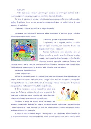 — Quero, sim. 
      —  Então  traz  aquela  serradura  vermelha  para  as  rosas  e  a  farinha  para  os  lírios.  E  vê  se 
encontras a peneira mais pequena, porque estas flores são muito delicadas. 
      Por cima da tapeçaria de serradura colorida, os artesãos colocavam flores de marfim vegetal e 
agulhas  de  pinheiro.  Um  a  um,  os  tapetes  foram  aparecendo  pela  rua  abaixo.  Estava  já  escuro 
quando a tia Malía disse: 
      — Vão para a cama. A procissão sai de manhã bem cedo. 
       
      Sexta‐Feira  Santa  amanheceu  enevoada.  Havia  muita  gente  à  porta  da  igreja.  Don  Ortiz, 
vestido de nazareno, viu‐nos e disse: 
                                                   — Meninos, querem os restos de serradura? 
                                                   —  Queremos,  sim  —  respondi,  excitada.  —  Vamos 
                                            fazer  um  tapete  pequenino,  com  o  desenho  de  uma  casa. 
                                            Despachem‐se, vem aí a procissão! 
                                                   Fizemos  rapidamente  uma  cabaninha  com  um 
                                            telhado  vermelho  e  paredes  amarelas.  Usamos  serradura 
                                            roxa para o céu e agulhas de pinheiro para a relva. Também 
                                            colocamos ramos de buganvília. Pétalas das flores do pátio 
compuseram um coração e estrelas e os cometas foram feitos com bagos de arroz e girassóis. Ainda 
consegui colocar uma bordadura de laranjas e regar tudo com água. Que bonito! 
      De repente, alguém sussurrou: 
      — Vem aí a procissão! 
      Ao som de um tambor, todos os nazarenos colocaram uma plataforma de madeira enorme aos 
ombros, na qual estava uma estátua de Jesus a carregar a Cruz. A estátua era rodeada por orquídeas 
e musgo da floresta e os seus olhos brilhavam. O meu coração vibrava, embora a coroa de espinhos e 
o sangue da face me fizessem tremer. Todos se ajoelharam. 
      O  Cristo  movia‐se  ao  som  da  música  triste  tocada  pela 
banda  que  fechava  a  procissão.  Parecia  uma  pessoa  real.  Os 
nazarenos,  vestidos  de  roxo  e  curvados  sob  o  peso  do  andor, 
estavam envoltos por uma nuvem de incenso branco. 
      Seguia‐se  o  andor  da  Virgem  Maria,  carregado  por 
mulheres.  Uma  espada  espetada  no  coração  de  Nossa  Senhora  simbolizava  a  sua  enorme  dor. 
Chorava  lágrimas  de  cristal  porque  o  seu  Filho  em  breve  morreria.  A  banda  tocava  uma  marcha 
destinada a consolá‐la a ela e a nós. 
      A procissão tinha finalmente atingido a nossa parte da rua. De repente, dei‐me conta de que 
os nazarenos iriam calcar o nosso lindo tapete! A cada passo que eles davam, o meu coração sentia‐
 