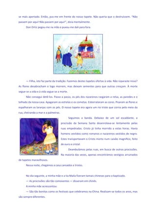se  mais  apertado.  Então,  pus‐me  em  frente  do  nosso  tapete.  Não  queria  que  o  destruíssem.  “Não 
passem por aqui! Não passem por aqui!”, dizia mentalmente. 
      Don Ortiz pegou‐me na mão e puxou‐me dali para fora. 
       




                                                                              
                                                    
      — Filha, isto faz parte da tradição. Fazemos destes tapetes ofertas à vida. Não reparaste nisso? 
As  flores  desabrocham  e  logo  morrem,  mas  deixam  sementes  para  que  outras  cresçam.  À  morte 
segue‐se a vida e à vida segue‐se a morte. 
      Não consegui detê‐los. Passo a passo, os pés dos nazarenos rasgaram a relva, as paredes e o 
telhado da nossa casa. Apagaram as estrelas e os cometas. Esborrataram as cores. Pisaram as flores e 
espalharam as laranjas com os pés. O nosso tapete era agora um rio triste que corria pelo meio da 
rua, cheirando a mar e a palmeiras. 
                                             Seguimos  a  banda.  Debaixo  de  um  sol  escaldante,  a 
                                       procissão  da  Semana  Santa  desenrolava‐se  lentamente  pelas 
                                       ruas  empedradas.  Cristo  já  tinha  morrido  a  estas  horas.  Havia 
                                       homens vestidos como romanos e nazarenos vestidos de negro. 
                                       Estes transportavam o Cristo morto num caixão magnífico, feito 
                                       de ouro e cristal. 
                                             Deambulámos pelas ruas, em busca de outras procissões. 
                                       Na  maioria  das  vezes,  apenas  encontrámos  vestígios  arruinados 
de tapetes maravilhosos. 
      Nessa noite, chegámos a casa cansados e tristes.  
       
      No dia seguinte, a minha mãe e a tia Malía fizeram tamais chineses para o baptizado. 
      — As procissões são tão comoventes — disseram em chinês. 
      A minha mãe acrescentou: 
      — São tão bonitas como os festivais que celebramos na China. Realizam‐se todos os anos, mas 
são sempre diferentes. 
 
 