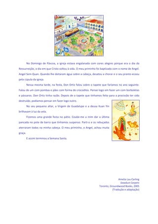  
                                                      
      No  Domingo  de  Páscoa,  a  igreja  estava  engalanada  com  cores  alegres  porque  era  o  dia  da 
Ressurreição, o dia em que Cristo voltou à vida. O meu priminho foi baptizado com o nome de Angel. 
Angel Sem Quan. Quando lhe deitaram água sobre a cabeça, desatou a chorar e o seu pranto ecoou 
pela cúpula da igreja. 
      Nessa  mesma  tarde,  na  festa,  Don  Ortiz  falou  sobre  o  tapete  que  faríamos  no  ano  seguinte. 
Falou de um com pombas e pães com forma de crocodilos. Pensei logo em fazer um com borboletas 
e pássaros. Don Ortiz tinha razão. Depois de o tapete que  tínhamos feito para a procissão ter sido 
destruído, podíamos pensar em fazer logo outro. 
      No  seu  pequeno  altar,  a  Virgem  de  Guadalupe  e  a  deusa  Kuan  Yin 
brilhavam à luz da vela. 
      Fizemos  uma  grande  festa  no  pátio.  Coube‐me  a  mim  dar  a  última 
pancada no  pote de barro que tínhamos suspenso. Parti‐o e os rebuçados 
aterraram todos na minha cabeça. O  meu priminho, o Angel, achou muita 
graça. 
      E assim terminou a Semana Santa. 
                                                                                                            
                                                                                                            
                                                                                                            
                                                                                                            
                                                                                                            
                                                                                                            
                                                                                                            
                                                                                                            
                                                                                                            
                                                                                                            
                                                                                         Amelia Lau Carling 
                                                                                          Sawdust Carpets 
                                                                         Toronto, Groundwood Books, 2005 
                                                                                    (Tradução e adaptação) 
 