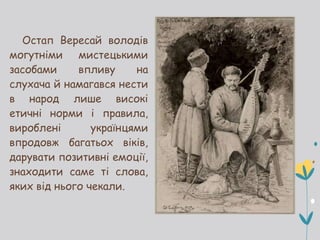 Остап Вересай володів
могутніми мистецькими
засобами впливу на
слухача й намагався нести
в народ лише високі
етичні норми і правила,
вироблені українцями
впродовж багатьох віків,
дарувати позитивні емоції,
знаходити саме ті слова,
яких від нього чекали.
 