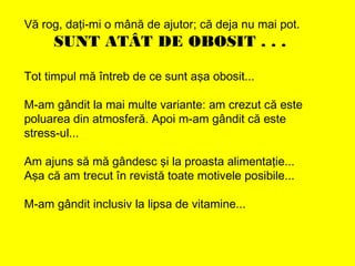 Vă rog, daţi-mi o mână de ajutor; că deja nu mai pot.
SUNT ATÂT DE OBOSIT . . .
Tot timpul mă întreb de ce sunt aşa obosit...
M-am gândit la mai multe variante: am crezut că este
poluarea din atmosferă. Apoi m-am gândit că este
stress-ul...
Am ajuns să mă gândesc şi la proasta alimentaţie...
Aşa că am trecut în revistă toate motivele posibile...
M-am gândit inclusiv la lipsa de vitamine...
 