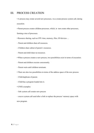 9 | P a g e
III. PROCESS CREATION
• A process may create several new processes, via a create-process system call, during
execution.
• Parent process creates children processes, which, in turn create other processes,
forming a tree of processes.
• Resource sharing, such as CPU time, memory, files, I/O devices …
– Parent and children share all resources.
– Children share subset of parent’s resources.
– Parent and child share no resources.
• When a process creates a new process, two possibilities exist in terms of execution:
– Parent and children execute concurrently.
– Parent waits until children terminate.
• There are also two possibilities in terms of the address space of the new process:
– Child duplicate of parent.
– Child has a program loaded into it.
• UNIX examples:
– fork system call creates new process
– execve system call used after a fork to replace the process’ memory space with
new program.
 