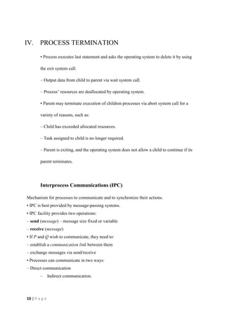 10 | P a g e
IV. PROCESS TERMINATION
• Process executes last statement and asks the operating system to delete it by using
the exit system call.
– Output data from child to parent via wait system call.
– Process’ resources are deallocated by operating system.
• Parent may terminate execution of children processes via abort system call for a
variety of reasons, such as:
– Child has exceeded allocated resources.
– Task assigned to child is no longer required.
– Parent is exiting, and the operating system does not allow a child to continue if its
parent terminates.
Interprocess Communications (IPC)
Mechanism for processes to communicate and to synchronize their actions.
• IPC is best provided by message-passing systems.
• IPC facility provides two operations:
– send (message) – message size fixed or variable
– receive (message)
• If P and Q wish to communicate, they need to:
– establish a communication link between them
– exchange messages via send/receive
• Processes can communicate in two ways:
– Direct communication
– Indirect communication.
 
