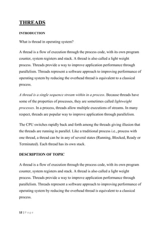 12 | P a g e
THREADS
INTRODUCTION
What is thread in operating system?
A thread is a flow of execution through the process code, with its own program
counter, system registers and stack. A thread is also called a light weight
process. Threads provide a way to improve application performance through
parallelism. Threads represent a software approach to improving performance of
operating system by reducing the overhead thread is equivalent to a classical
process.
A thread is a single sequence stream within in a process. Because threads have
some of the properties of processes, they are sometimes called lightweight
processes. In a process, threads allow multiple executions of streams. In many
respect, threads are popular way to improve application through parallelism.
The CPU switches rapidly back and forth among the threads giving illusion that
the threads are running in parallel. Like a traditional process i.e., process with
one thread, a thread can be in any of several states (Running, Blocked, Ready or
Terminated). Each thread has its own stack.
DESCRIPTION OF TOPIC
A thread is a flow of execution through the process code, with its own program
counter, system registers and stack. A thread is also called a light weight
process. Threads provide a way to improve application performance through
parallelism. Threads represent a software approach to improving performance of
operating system by reducing the overhead thread is equivalent to a classical
process.
 