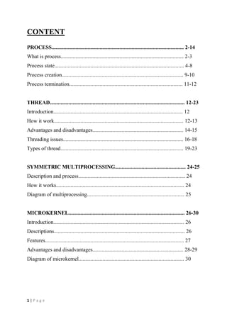 1 | P a g e
CONTENT
PROCESS................................................................................................... 2-14
What is process............................................................................................ 2-3
Process state................................................................................................. 4-8
Process creation........................................................................................... 9-10
Process termination..................................................................................... 11-12
THREAD..................................................................................................... 12-23
Introduction................................................................................................. 12
How it work................................................................................................. 12-13
Advantages and disadvantages.................................................................... 14-15
Threading issues.......................................................................................... 16-18
Types of thread............................................................................................ 19-23
SYMMETRIC MULTIPROCESSING..................................................... 24-25
Description and process................................................................................ 24
How it works................................................................................................ 24
Diagram of multiprocessing......................................................................... 25
MICROKERNEL....................................................................................... 26-30
Introduction.................................................................................................. 26
Descriptions.................................................................................................. 26
Features........................................................................................................ 27
Advantages and disadvantages.................................................................... 28-29
Diagram of microkernel............................................................................... 30
 