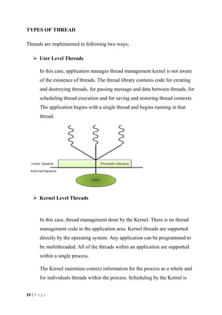 19 | P a g e
TYPES OF THREAD
Threads are implemented in following two ways;
 User Level Threads
In this case, application manages thread management kernel is not aware
of the existence of threads. The thread library contains code for creating
and destroying threads, for passing message and data between threads, for
scheduling thread execution and for saving and restoring thread contexts.
The application begins with a single thread and begins running in that
thread.
 Kernel Level Threads
In this case, thread management done by the Kernel. There is no thread
management code in the application area. Kernel threads are supported
directly by the operating system. Any application can be programmed to
be multithreaded. All of the threads within an application are supported
within a single process.
The Kernel maintains context information for the process as a whole and
for individuals threads within the process. Scheduling by the Kernel is
 