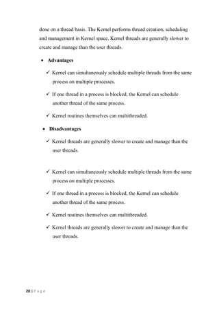 20 | P a g e
done on a thread basis. The Kernel performs thread creation, scheduling
and management in Kernel space. Kernel threads are generally slower to
create and manage than the user threads.
Advantages
 Kernel can simultaneously schedule multiple threads from the same
process on multiple processes.
 If one thread in a process is blocked, the Kernel can schedule
another thread of the same process.
 Kernel routines themselves can multithreaded.
Disadvantages
 Kernel threads are generally slower to create and manage than the
user threads.
 Kernel can simultaneously schedule multiple threads from the same
process on multiple processes.
 If one thread in a process is blocked, the Kernel can schedule
another thread of the same process.
 Kernel routines themselves can multithreaded.
 Kernel threads are generally slower to create and manage than the
user threads.
 